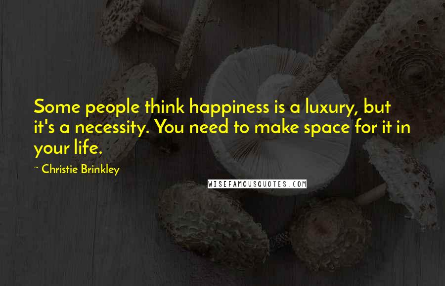 Christie Brinkley Quotes: Some people think happiness is a luxury, but it's a necessity. You need to make space for it in your life.
