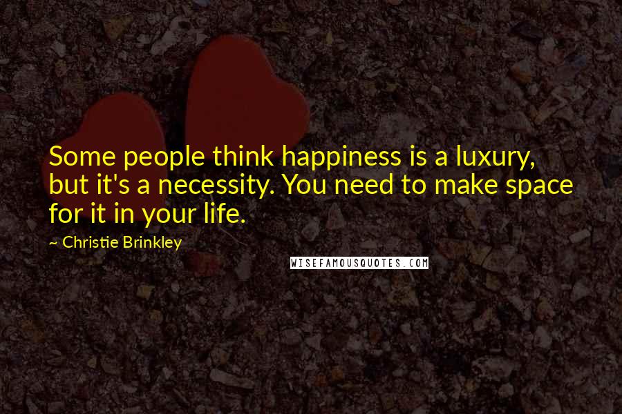 Christie Brinkley Quotes: Some people think happiness is a luxury, but it's a necessity. You need to make space for it in your life.