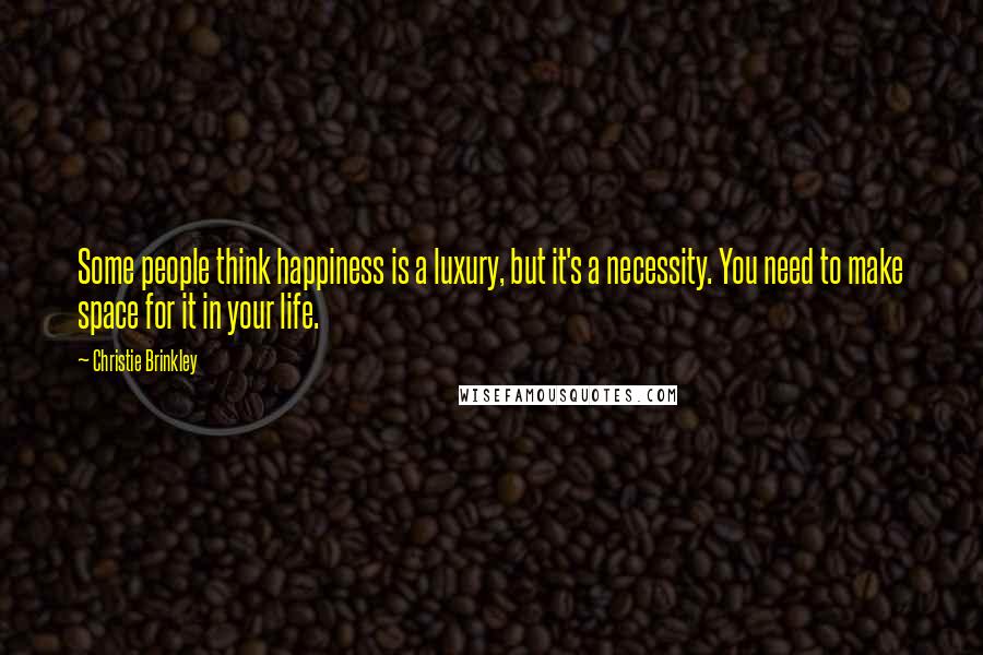 Christie Brinkley Quotes: Some people think happiness is a luxury, but it's a necessity. You need to make space for it in your life.