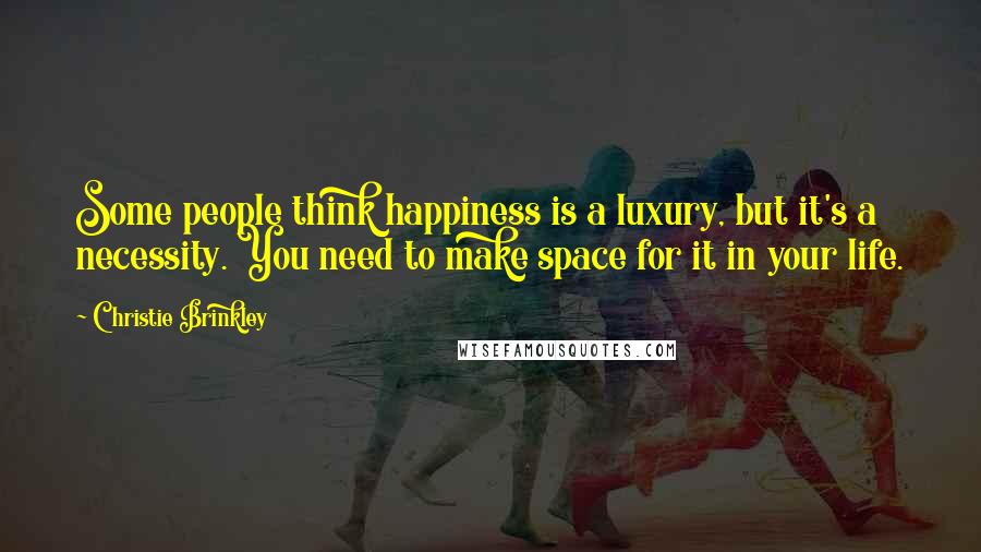 Christie Brinkley Quotes: Some people think happiness is a luxury, but it's a necessity. You need to make space for it in your life.