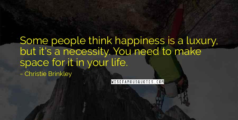 Christie Brinkley Quotes: Some people think happiness is a luxury, but it's a necessity. You need to make space for it in your life.