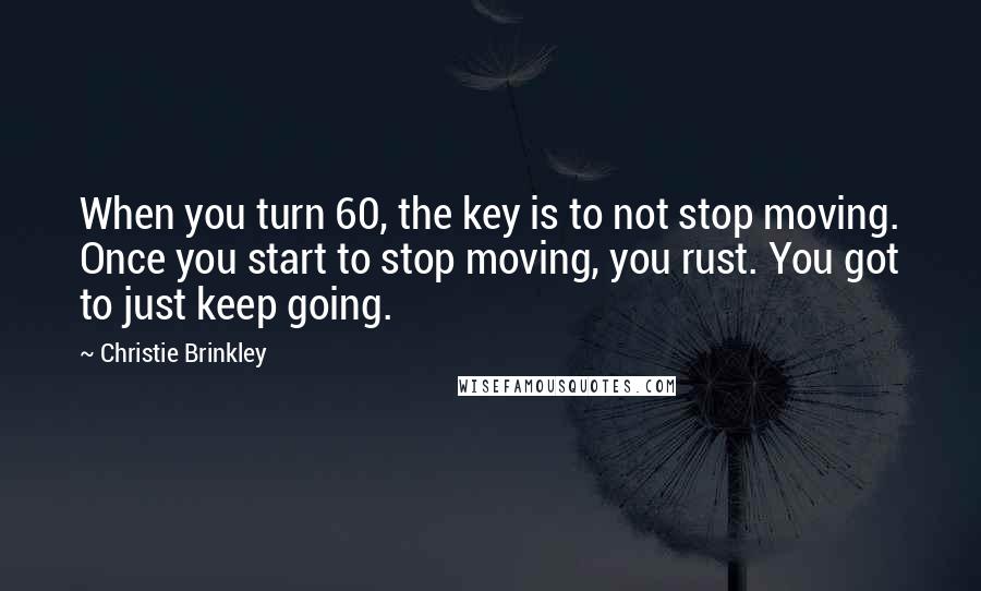 Christie Brinkley Quotes: When you turn 60, the key is to not stop moving. Once you start to stop moving, you rust. You got to just keep going.