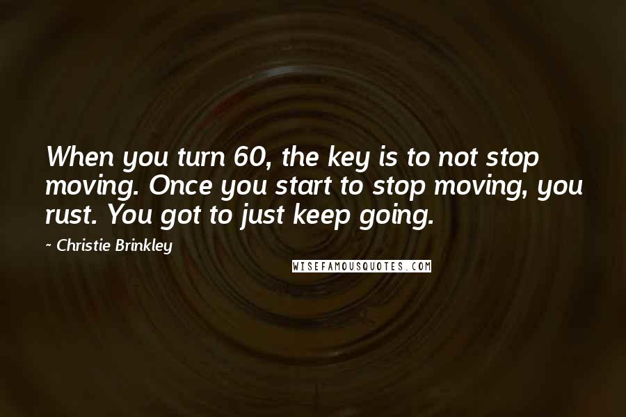 Christie Brinkley Quotes: When you turn 60, the key is to not stop moving. Once you start to stop moving, you rust. You got to just keep going.