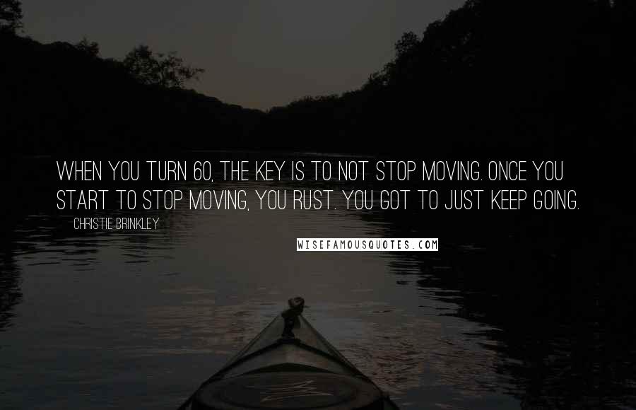 Christie Brinkley Quotes: When you turn 60, the key is to not stop moving. Once you start to stop moving, you rust. You got to just keep going.