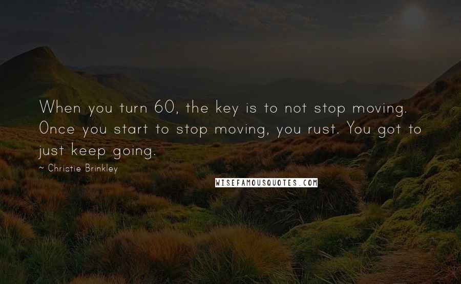 Christie Brinkley Quotes: When you turn 60, the key is to not stop moving. Once you start to stop moving, you rust. You got to just keep going.