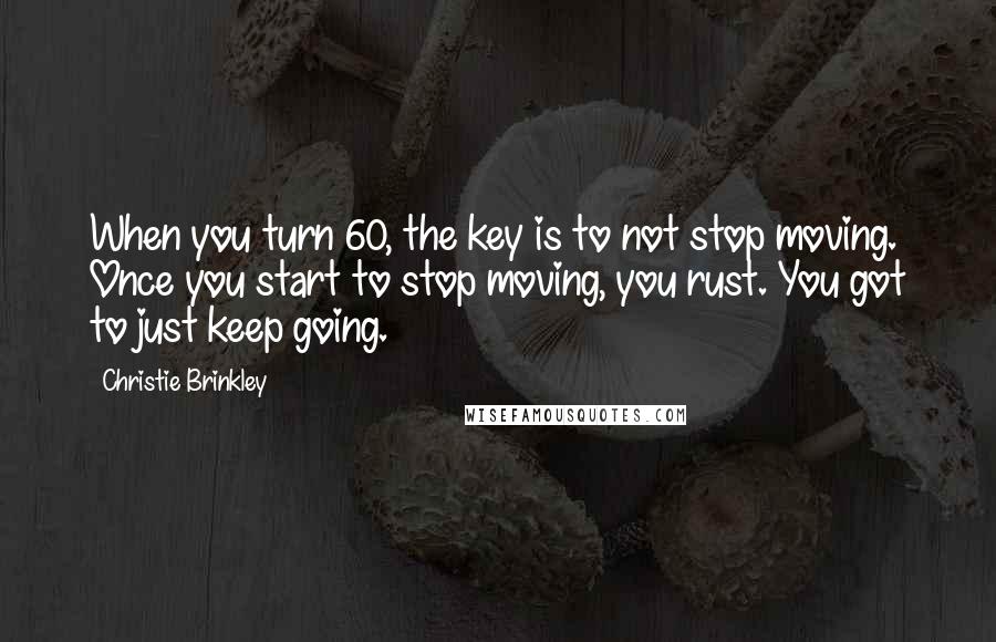 Christie Brinkley Quotes: When you turn 60, the key is to not stop moving. Once you start to stop moving, you rust. You got to just keep going.