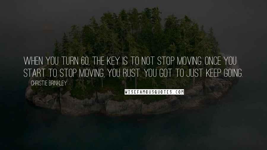 Christie Brinkley Quotes: When you turn 60, the key is to not stop moving. Once you start to stop moving, you rust. You got to just keep going.