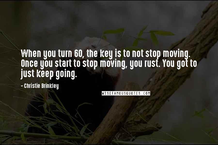 Christie Brinkley Quotes: When you turn 60, the key is to not stop moving. Once you start to stop moving, you rust. You got to just keep going.