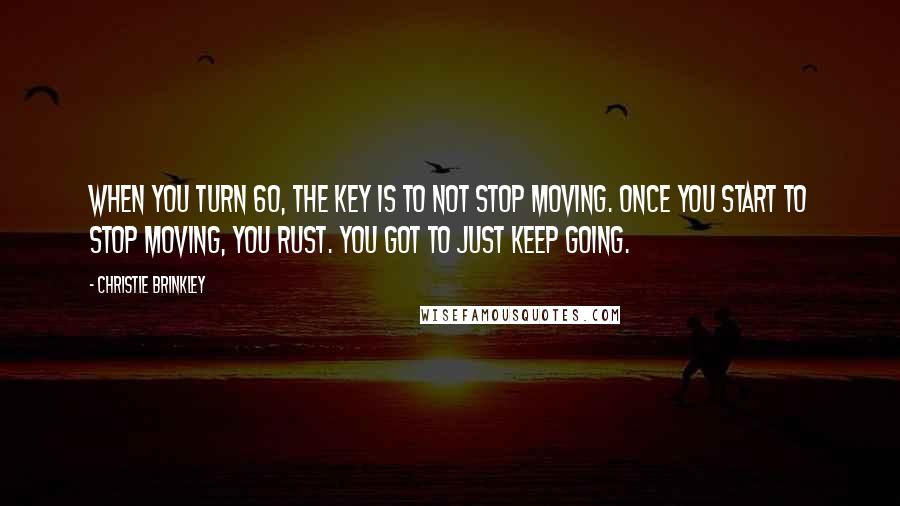 Christie Brinkley Quotes: When you turn 60, the key is to not stop moving. Once you start to stop moving, you rust. You got to just keep going.