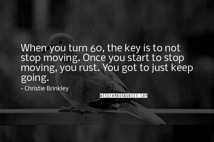 Christie Brinkley Quotes: When you turn 60, the key is to not stop moving. Once you start to stop moving, you rust. You got to just keep going.