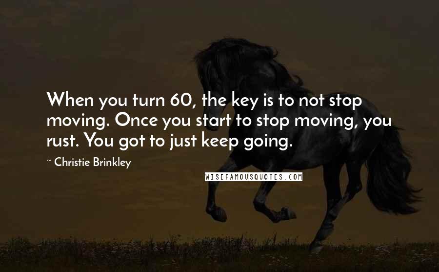 Christie Brinkley Quotes: When you turn 60, the key is to not stop moving. Once you start to stop moving, you rust. You got to just keep going.