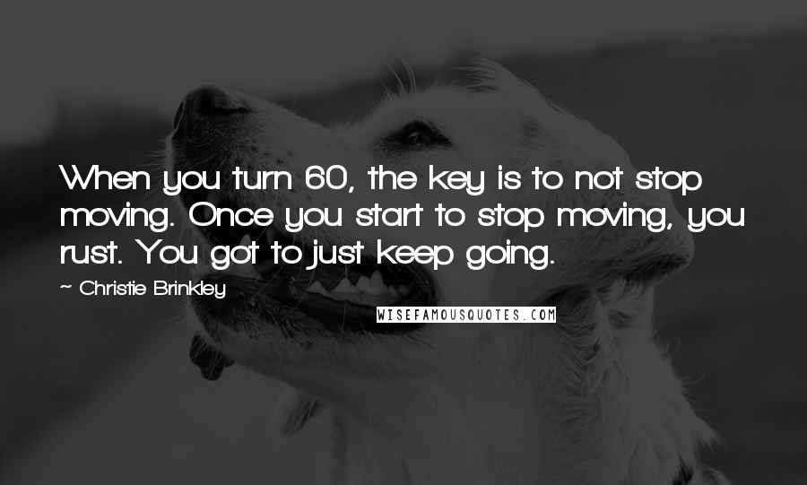 Christie Brinkley Quotes: When you turn 60, the key is to not stop moving. Once you start to stop moving, you rust. You got to just keep going.