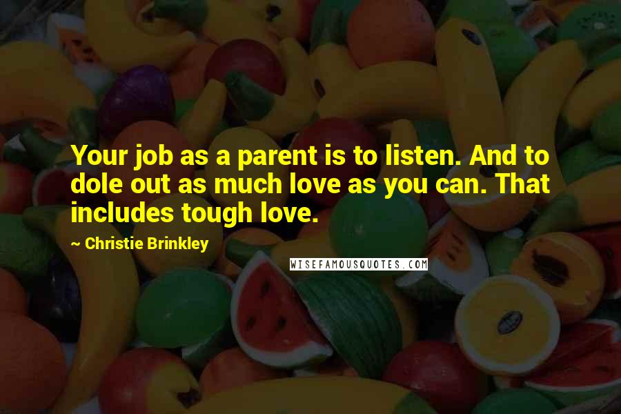 Christie Brinkley Quotes: Your job as a parent is to listen. And to dole out as much love as you can. That includes tough love.