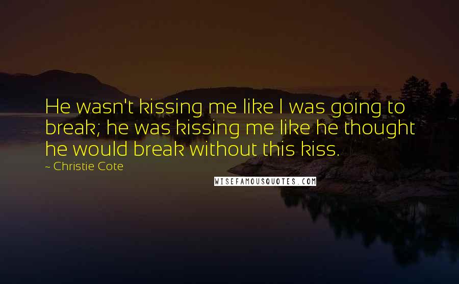 Christie Cote Quotes: He wasn't kissing me like I was going to break; he was kissing me like he thought he would break without this kiss.