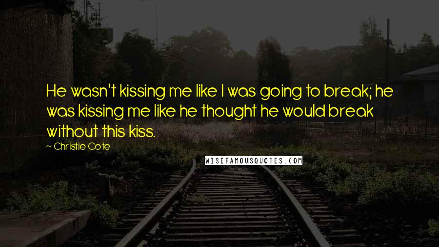 Christie Cote Quotes: He wasn't kissing me like I was going to break; he was kissing me like he thought he would break without this kiss.