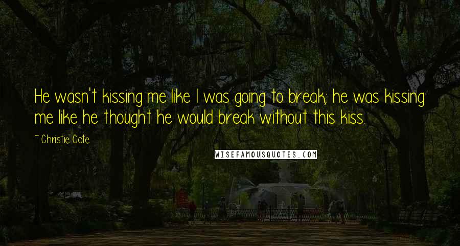 Christie Cote Quotes: He wasn't kissing me like I was going to break; he was kissing me like he thought he would break without this kiss.