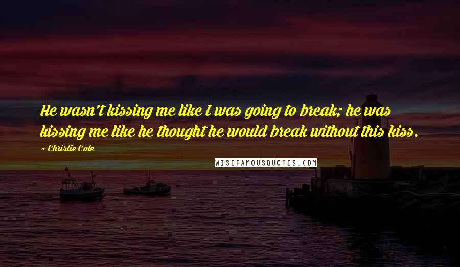 Christie Cote Quotes: He wasn't kissing me like I was going to break; he was kissing me like he thought he would break without this kiss.