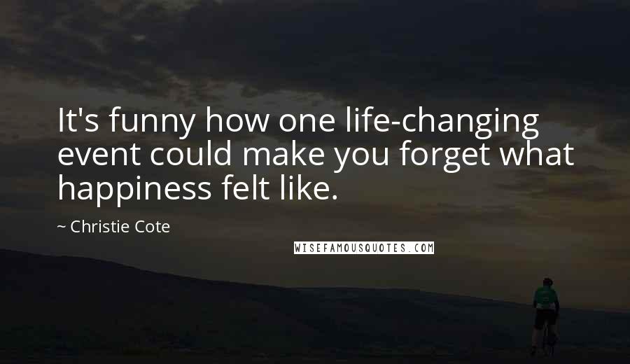 Christie Cote Quotes: It's funny how one life-changing event could make you forget what happiness felt like.