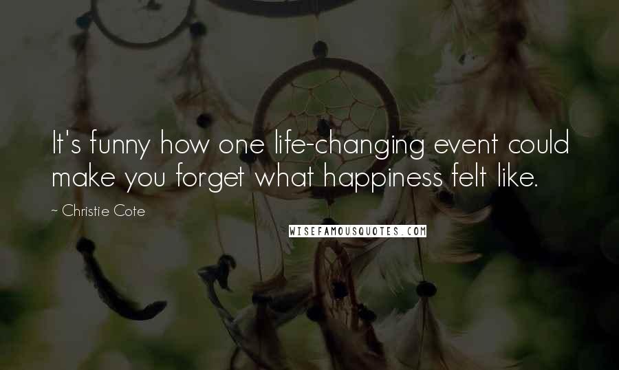 Christie Cote Quotes: It's funny how one life-changing event could make you forget what happiness felt like.