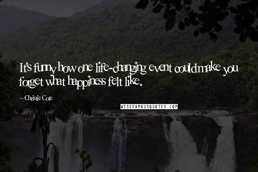 Christie Cote Quotes: It's funny how one life-changing event could make you forget what happiness felt like.