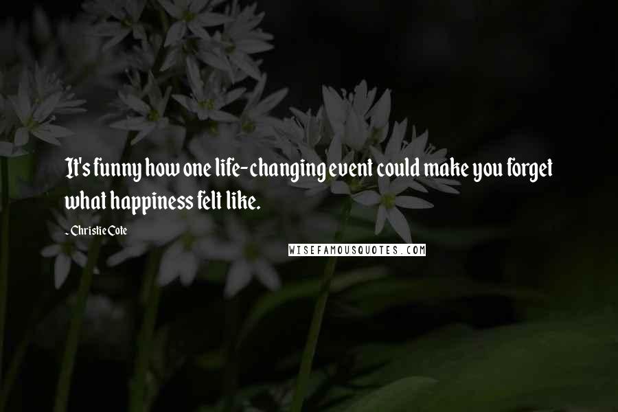 Christie Cote Quotes: It's funny how one life-changing event could make you forget what happiness felt like.