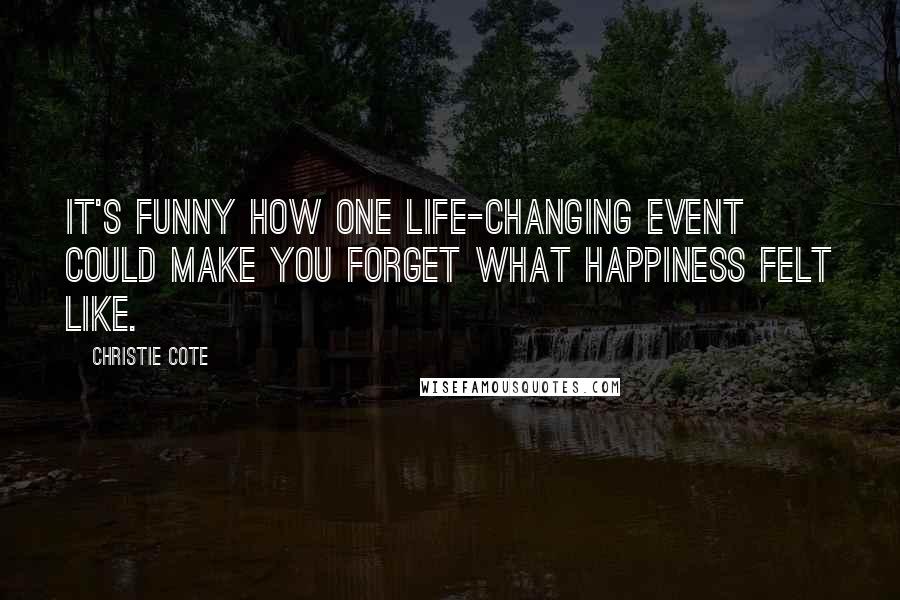 Christie Cote Quotes: It's funny how one life-changing event could make you forget what happiness felt like.