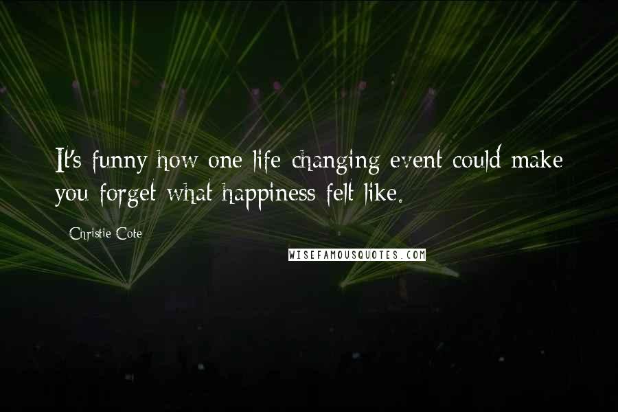 Christie Cote Quotes: It's funny how one life-changing event could make you forget what happiness felt like.