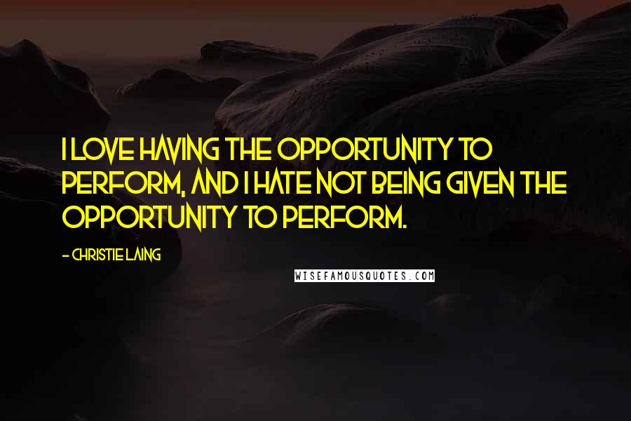 Christie Laing Quotes: I love having the opportunity to perform, and I hate not being given the opportunity to perform.