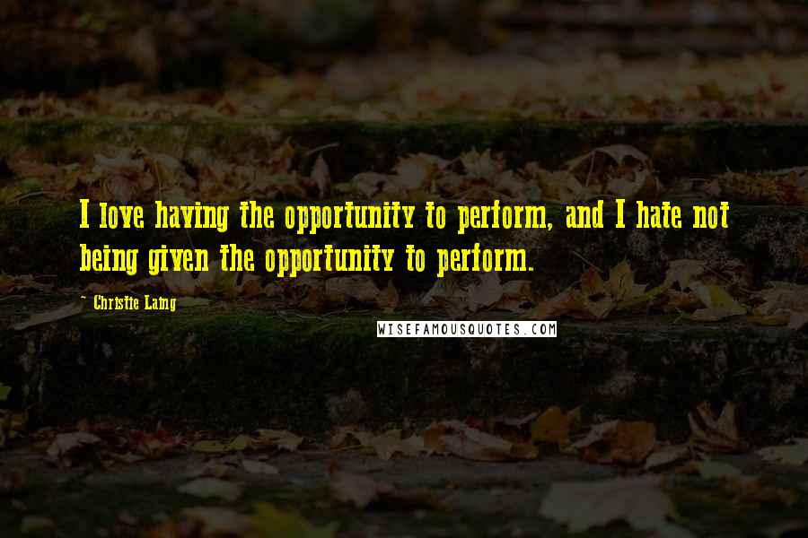 Christie Laing Quotes: I love having the opportunity to perform, and I hate not being given the opportunity to perform.