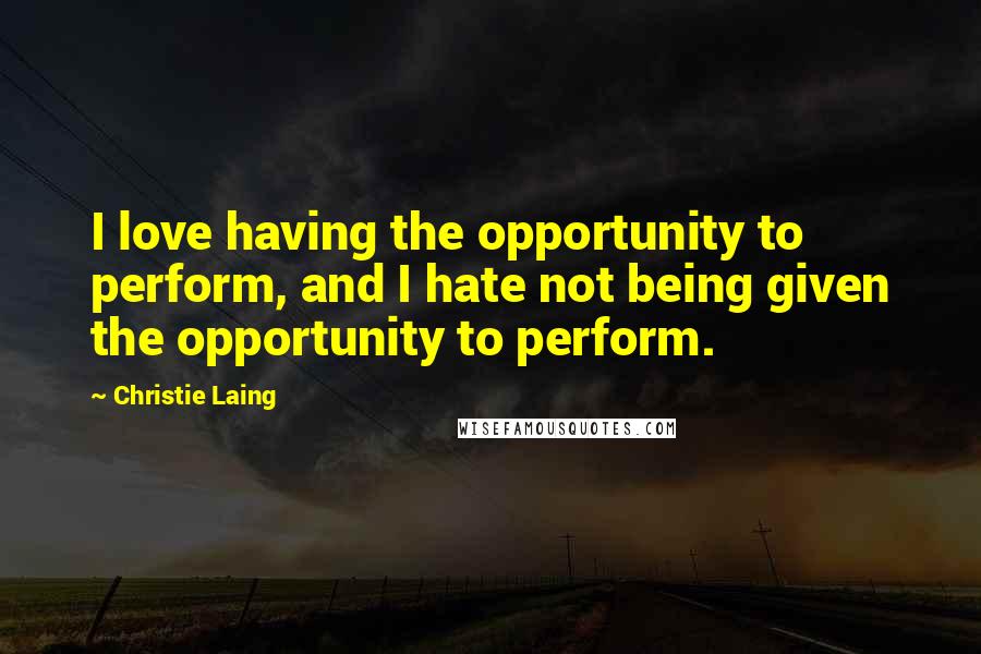 Christie Laing Quotes: I love having the opportunity to perform, and I hate not being given the opportunity to perform.