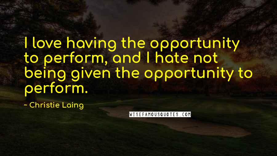Christie Laing Quotes: I love having the opportunity to perform, and I hate not being given the opportunity to perform.