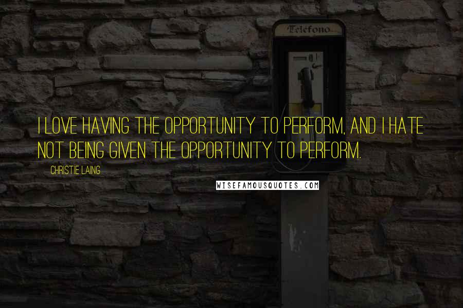 Christie Laing Quotes: I love having the opportunity to perform, and I hate not being given the opportunity to perform.