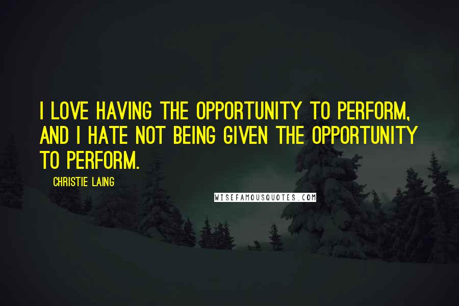Christie Laing Quotes: I love having the opportunity to perform, and I hate not being given the opportunity to perform.