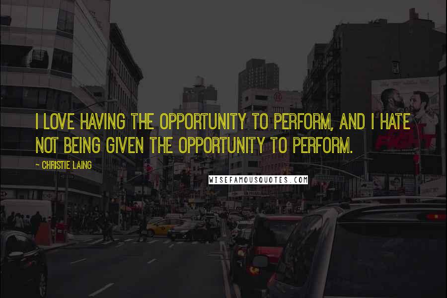 Christie Laing Quotes: I love having the opportunity to perform, and I hate not being given the opportunity to perform.