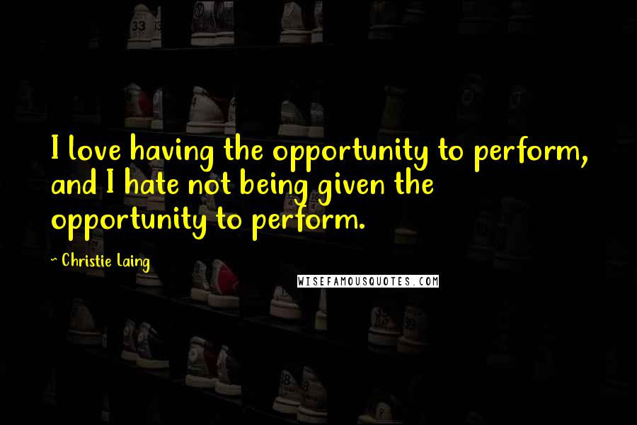 Christie Laing Quotes: I love having the opportunity to perform, and I hate not being given the opportunity to perform.