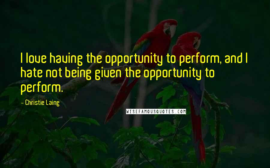 Christie Laing Quotes: I love having the opportunity to perform, and I hate not being given the opportunity to perform.