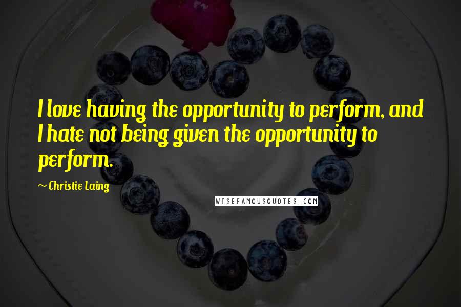 Christie Laing Quotes: I love having the opportunity to perform, and I hate not being given the opportunity to perform.