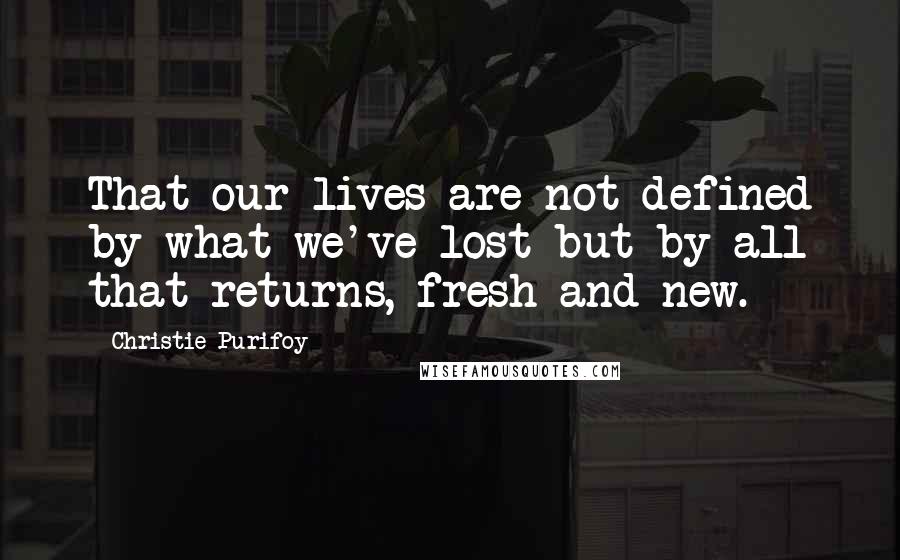 Christie Purifoy Quotes: That our lives are not defined by what we've lost but by all that returns, fresh and new.