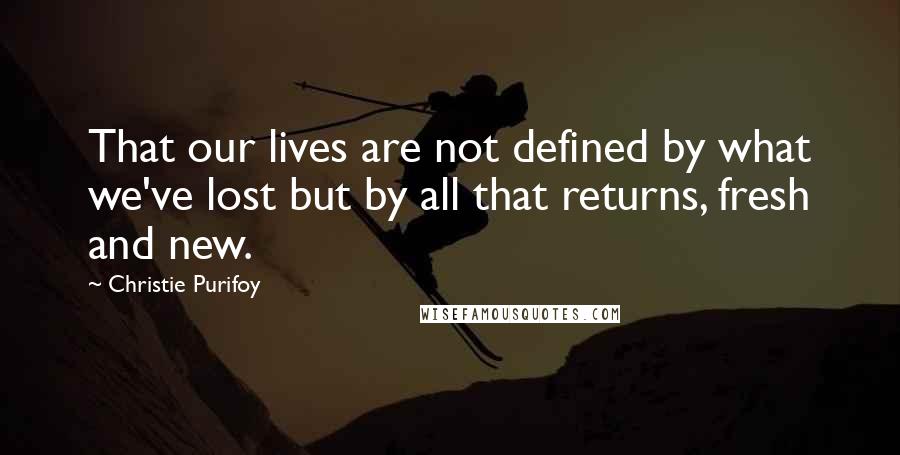 Christie Purifoy Quotes: That our lives are not defined by what we've lost but by all that returns, fresh and new.
