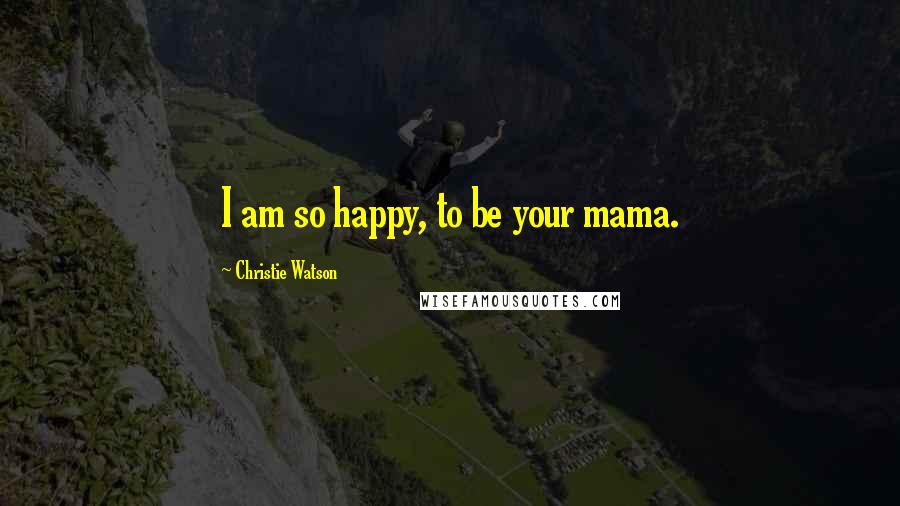 Christie Watson Quotes: I am so happy, to be your mama.