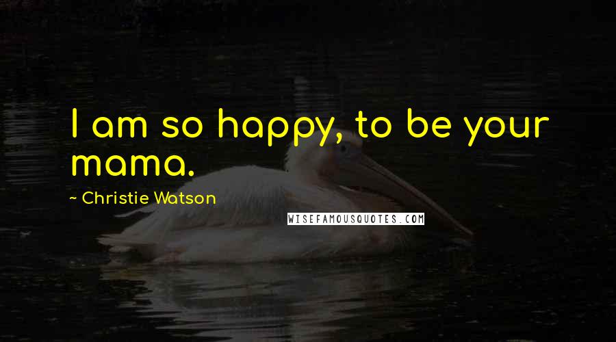 Christie Watson Quotes: I am so happy, to be your mama.