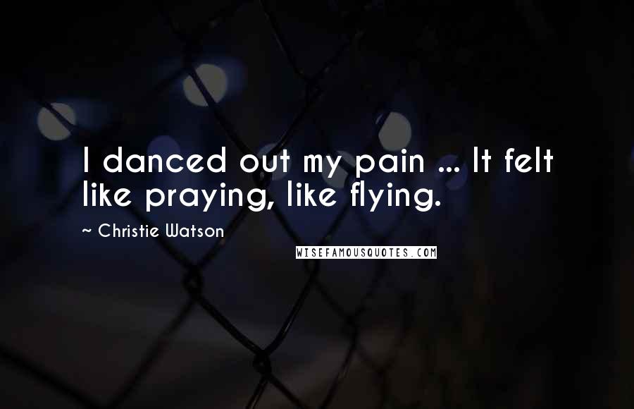 Christie Watson Quotes: I danced out my pain ... It felt like praying, like flying.