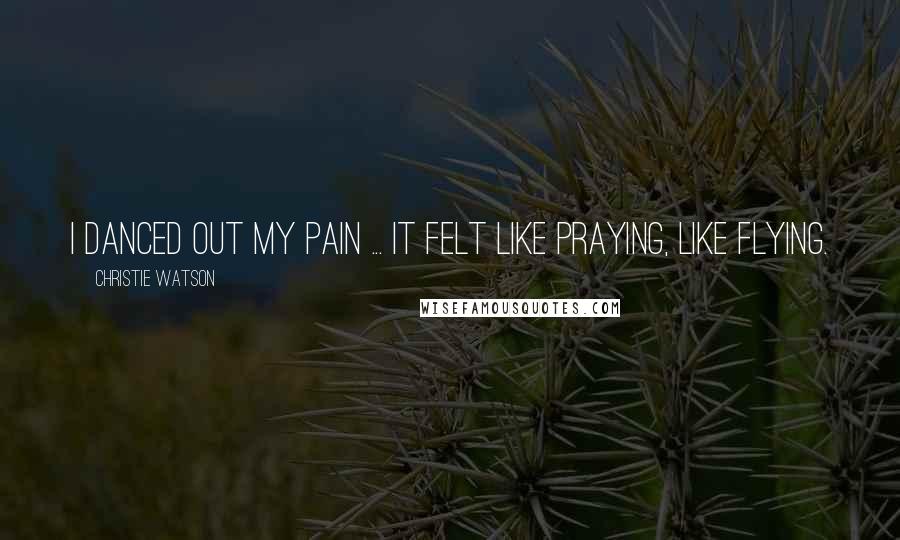 Christie Watson Quotes: I danced out my pain ... It felt like praying, like flying.