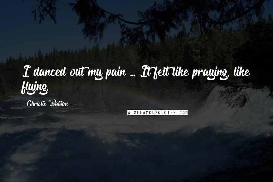 Christie Watson Quotes: I danced out my pain ... It felt like praying, like flying.