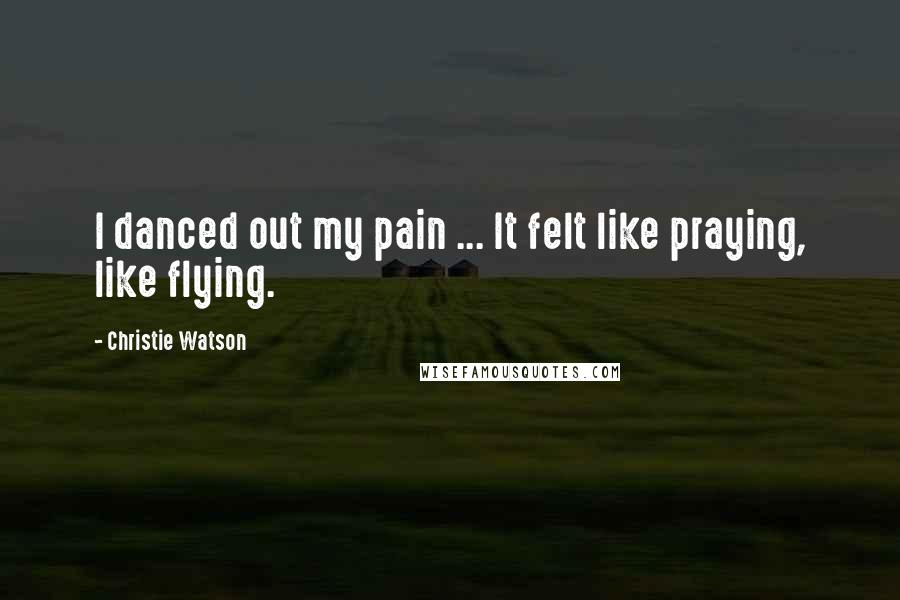 Christie Watson Quotes: I danced out my pain ... It felt like praying, like flying.