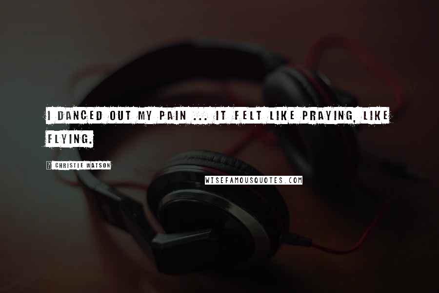 Christie Watson Quotes: I danced out my pain ... It felt like praying, like flying.