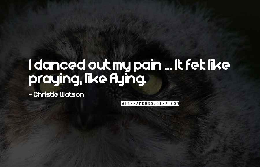 Christie Watson Quotes: I danced out my pain ... It felt like praying, like flying.