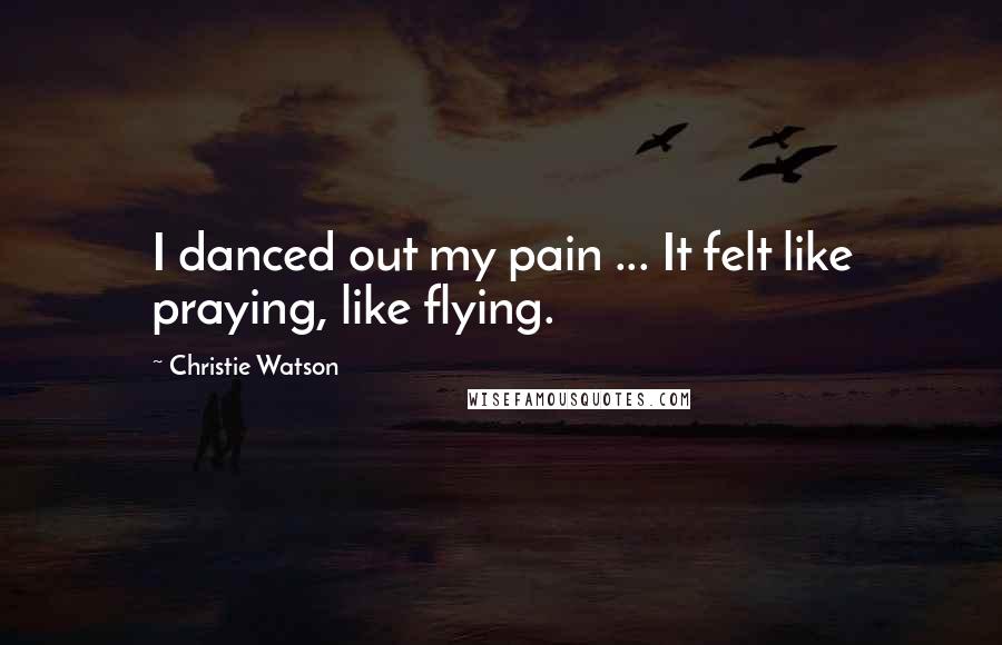 Christie Watson Quotes: I danced out my pain ... It felt like praying, like flying.