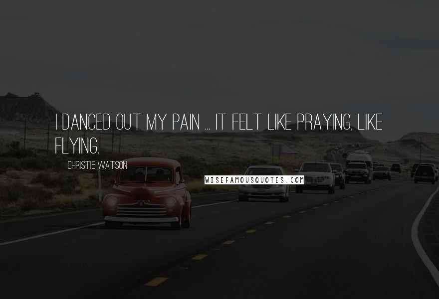 Christie Watson Quotes: I danced out my pain ... It felt like praying, like flying.