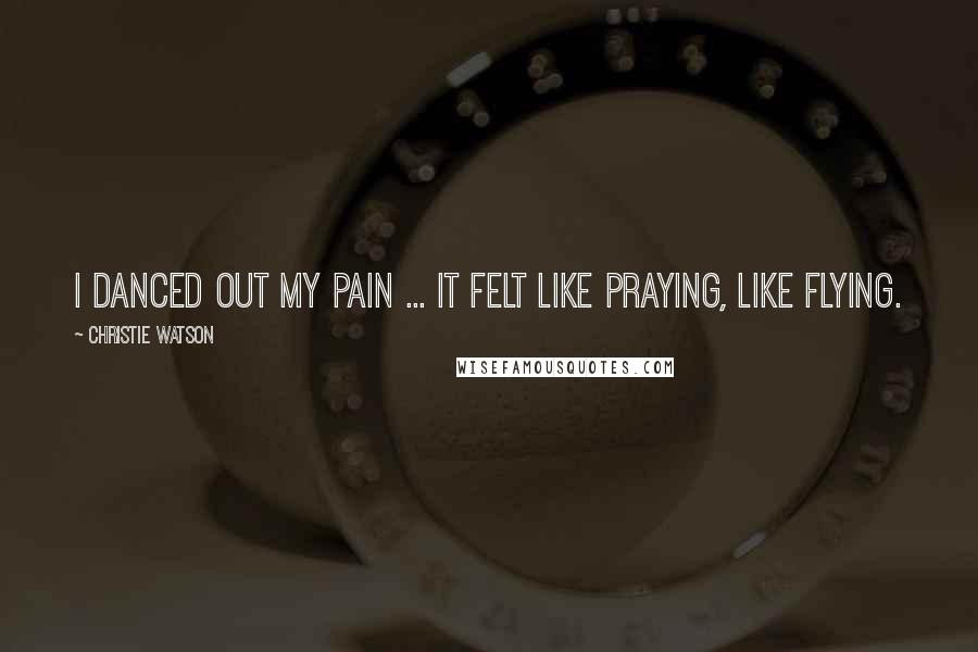 Christie Watson Quotes: I danced out my pain ... It felt like praying, like flying.